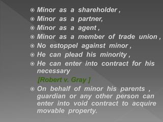  Minor as a shareholder ,
 Minor as a partner,
 Minor as a agent ,
 Minor as a member of trade union ,
 No estoppel against minor ,
 He can plead his minority ,
 He can enter into contract for his
necessary
[Robert v. Gray ]
 On behalf of minor his parents ,
guardian or any other person can
enter into void contract to acquire
movable property.
 