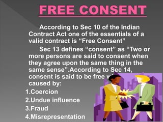 According to Sec 10 of the Indian
Contract Act one of the essentials of a
valid contract is “Free Consent”
Sec 13 defines “consent” as “Two or
more persons are said to consent when
they agree upon the same thing in the
same sense”.According to Sec 14,
consent is said to be free when it is not
caused by:
1.Coercion
2.Undue influence
3.Fraud
4.Misrepresentation
 