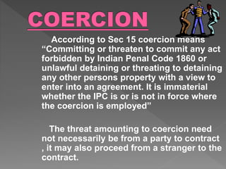 According to Sec 15 coercion means
“Committing or threaten to commit any act
forbidden by Indian Penal Code 1860 or
unlawful detaining or threating to detaining
any other persons property with a view to
enter into an agreement. It is immaterial
whether the IPC is or is not in force where
the coercion is employed”
The threat amounting to coercion need
not necessarily be from a party to contract
, it may also proceed from a stranger to the
contract.
 
