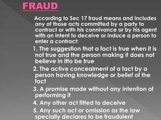 According to Sec 17 fraud means and includes
any of those acts committed by a party to
contract or with his connivance or by his agent
with an intent to deceive or induce a person to
enter a contract:
1. The suggestion that a fact is true when it is
not true and the person making it does not
believe in itto be true
2. The active concealment of a fact by a
person having knowledge or belief of the
fact
3. A promise made without any intention of
performing it
4. Any other act fitted to deceive
5. Any such act or omission as the law
specially declares to be fraudulent
 