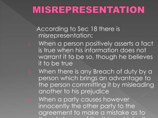 According to Sec 18 there is
misrepresentation:
1. When a person positively asserts a fact
is true when his information does not
warrant it to be so, though he believes
it to be true
2. When there is any Breach of duty by a
person which brings an advantage to
the person committing it by misleading
another to his prejudice
3. When a party causes however
innocently the other party to the
agreement to make a mistake as to
 