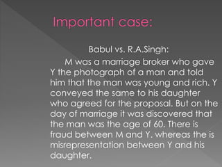 Babul vs. R.A.Singh:
M was a marriage broker who gave
Y the photograph of a man and told
him that the man was young and rich. Y
conveyed the same to his daughter
who agreed for the proposal. But on the
day of marriage it was discovered that
the man was the age of 60. There is
fraud between M and Y. whereas the is
misrepresentation between Y and his
daughter.
 
