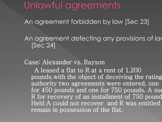 An agreement forbidden by law [Sec 23]
An agreement defecting any provisions of law
[Sec 24]
Case: Alexander vs. Rayson
A leased a flat to R at a rent of 1,200
pounds.with the object of deceiving the rating
authority two agreements were entered, one
for 450 pounds and one for 750 pounds. A sue
R for recovery of an installment of 750 pound
Held A could not recover and R was entitled t
remain in possession of the flat.
 