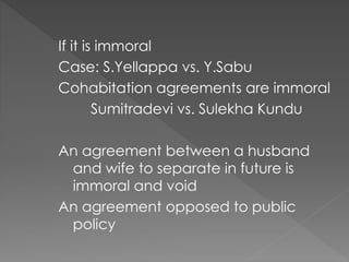 If it is immoral
Case: S.Yellappa vs. Y.Sabu
Cohabitation agreements are immoral
Sumitradevi vs. Sulekha Kundu
An agreement between a husband
and wife to separate in future is
immoral and void
An agreement opposed to public
policy
 