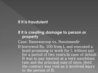 If it is fraudulent
If it is creating damage to person or
property
Case: Ramswaroop vs. Bansimandir
B borrowed Rs. 100 from L and executed a
bond promising to work for L without pay
for a period of two years.In case of default
B was to pay interest at a very exorbitant
rate and the principal sum of once. Held
the contract was void as it involved injury
to the person of B.
 