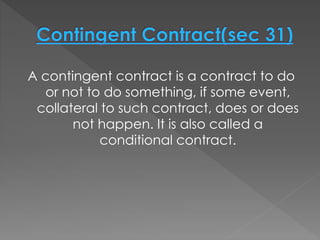 A contingent contract is a contract to do
or not to do something, if some event,
collateral to such contract, does or does
not happen. It is also called a
conditional contract.
 