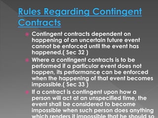  Contingent contracts dependent on
happening of an uncertain future event
cannot be enforced until the event has
happened.( Sec 32 )
 Where a contingent contracts is to be
performed if a particular event does not
happen, its performance can be enforced
when the happening of that event becomes
impossible.( Sec 33 )
 If a contract is contingent upon how a
person will act at an unspecified time, the
event shall be considered to become
impossible when such person does anything
 