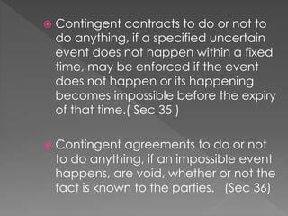  Contingent contracts to do or not to
do anything, if a specified uncertain
event does not happen within a fixed
time, may be enforced if the event
does not happen or its happening
becomes impossible before the expiry
of that time.( Sec 35 )
 Contingent agreements to do or not
to do anything, if an impossible event
happens, are void, whether or not the
fact is known to the parties. (Sec 36)
 