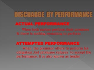 ACTUAL PERFORMANCE
When both parties perform their promises
& there is nothing remaining to perform
ATTEMPTED PERFORMANCE
When the promisor offers to perform his
obligation ,but promisee refuses to accept the
performance. It is also known as tender
 