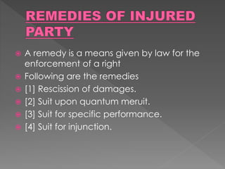  A remedy is a means given by law for the
enforcement of a right
 Following are the remedies
 [1] Rescission of damages.
 [2] Suit upon quantum meruit.
 [3] Suit for specific performance.
 [4] Suit for injunction.
 