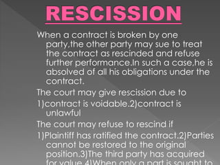 When a contract is broken by one
party,the other party may sue to treat
the contract as rescinded and refuse
further performance.In such a case,he is
absolved of all his obligations under the
contract.
The court may give rescission due to
1)contract is voidable.2)contract is
unlawful
The court may refuse to rescind if
1)Plaintiff has ratified the contract.2)Parties
cannot be restored to the original
position.3)The third party has acquired
 