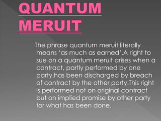 The phrase quantum meruit literally
means ‘as much as earned’.A right to
sue on a quantum meruit arises when a
contract, partly performed by one
party,has been discharged by breach
of contract by the other party.This right
is performed not on original contract
but on implied promise by other party
for what has been done.
 