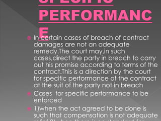  In certain cases of breach of contract
damages are not an adequate
remedy.The court may,in such
cases,direct the party in breach to carry
out his promise according to terms of the
contract.This is a direction by the court
for specific performance of the contract
at the suit of the party not in breach
 Cases for specific performance to be
enforced
 1)when the act agreed to be done is
such that compensation is not adequate
 