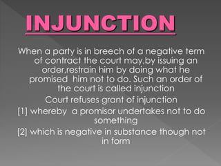 When a party is in breech of a negative term
of contract the court may,by issuing an
order,restrain him by doing what he
promised him not to do. Such an order of
the court is called injunction
Court refuses grant of injunction
[1] whereby a promisor undertakes not to do
something
[2] which is negative in substance though not
in form
 