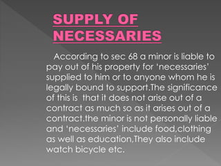 According to sec 68 a minor is liable to
pay out of his property for ‘necessaries’
supplied to him or to anyone whom he is
legally bound to support.The significance
of this is that it does not arise out of a
contract as much so as it arises out of a
contract.the minor is not personally liable
and ‘necessaries’ include food,clothing
as well as education,They also include
watch bicycle etc.
 