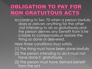 According to Sec 70 when a person lawfully
does or delivers anything for the other
,not intending to do so gratuitously,and
the person derives any benefit from it,he
is liable to compensate,or restore the
thing so done or delivered.
Here three conditions must satisfy
[1] The thing must have been done lawfully
[2] The person intending to do it must not
have done it gratuitously
[3] The person must have derived benefit
from the act
 