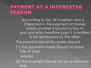 According to Sec 69 a person who is
interested in the payment of money
which another is bound by law to
pay,and who therefore pays it, is entitled
to be reimbursed by the other.
The essential elements center around
[1] The payment made should be bona
fide of ones
interest
[2] The payment should not be a voluntary
one
 
