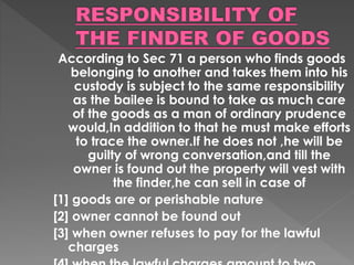 According to Sec 71 a person who finds goods
belonging to another and takes them into his
custody is subject to the same responsibility
as the bailee is bound to take as much care
of the goods as a man of ordinary prudence
would,In addition to that he must make efforts
to trace the owner.If he does not ,he will be
guilty of wrong conversation,and till the
owner is found out the property will vest with
the finder,he can sell in case of
[1] goods are or perishable nature
[2] owner cannot be found out
[3] when owner refuses to pay for the lawful
charges
 