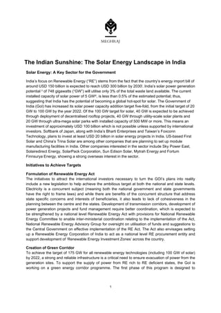  
1
The Indian Sunshine: The Solar Energy Landscape in India
Solar Energy: A Key Sector for the Government
India’s focus on Renewable Energy (“RE”) stems from the fact that the country’s energy import bill of
around USD 150 billion is expected to reach USD 300 billion by 2030i. India’s solar power generation
potential ii of 748 gigawatts (“GW”) will utilise only 3% of the total waste land available. The current
installed capacity of solar power of 5 GWiii, is less than 0.5% of the estimated potential; thus,
suggesting that India has the potential of becoming a global hot-spot for solar. The Government of
India (GoI) has increased its solar power capacity addition target five-fold, from the initial target of 20
GW to 100 GW by the year 2022. Of the 100 GW target for solar, 40 GW is expected to be achieved
through deployment of decentralised rooftop projects, 40 GW through utility-scale solar plants and
20 GW through ultra-mega solar parks with installed capacity of 500 MW or more. This means an
investment of approximately USD 100 billion which is not possible unless supported by international
investors. Softbank of Japan, along with India’s Bharti Enterprises and Taiwan’s Foxconn
Technology, plans to invest at least USD 20 billion in solar energy projects in India. US-based First
Solar and China’s Trina Solar are among other companies that are planning to set up module
manufacturing facilities in India. Other companies interested in the sector include Sky Power East,
Solairedirect Energy, SolarPack Corporation, Sun Edison Solar, Mytrah Energy and Fortum
Finnsurya Energy, showing a strong overseas interest in the sector.
Initiatives to Achieve Targets
Formulation of Renewable Energy Act
The initiatives to attract the international investors necessary to turn the GOI’s plans into reality
include a new legislation to help achieve the ambitious target at both the national and state levels.
Electricity is a concurrent subject (meaning both the national government and state governments
have the right to frame laws) and while there are benefits of the concurrent structure that address
state specific concerns and interests of beneficiaries, it also leads to lack of cohesiveness in the
planning between the centre and the states. Development of transmission corridors, development of
power generation projects and fund management require better coordination, which is expected to
be strengthened by a national level Renewable Energy Act with provisions for National Renewable
Energy Committee to enable inter-ministerial coordination relating to the implementation of the Act,
National Renewable Energy Advisory Group for oversight on utilisation of funds and suggestions to
the Central Government on effective implementation of the RE Act. The Act also envisages setting
up a Renewable Energy Corporation of India to act as a national level RE procurement entity and
support development of ‘Renewable Energy Investment Zones’ across the country.
Creation of Green Corridor
To achieve the target of 175 GW for all renewable energy technologies (including 100 GW of solar)
by 2022, a strong and reliable infrastructure is a critical need to ensure evacuation of power from the
generation sites. To support the supply of power from RE rich to RE deficient states, the GoI is
working on a green energy corridor programme. The first phase of this program is designed to
 