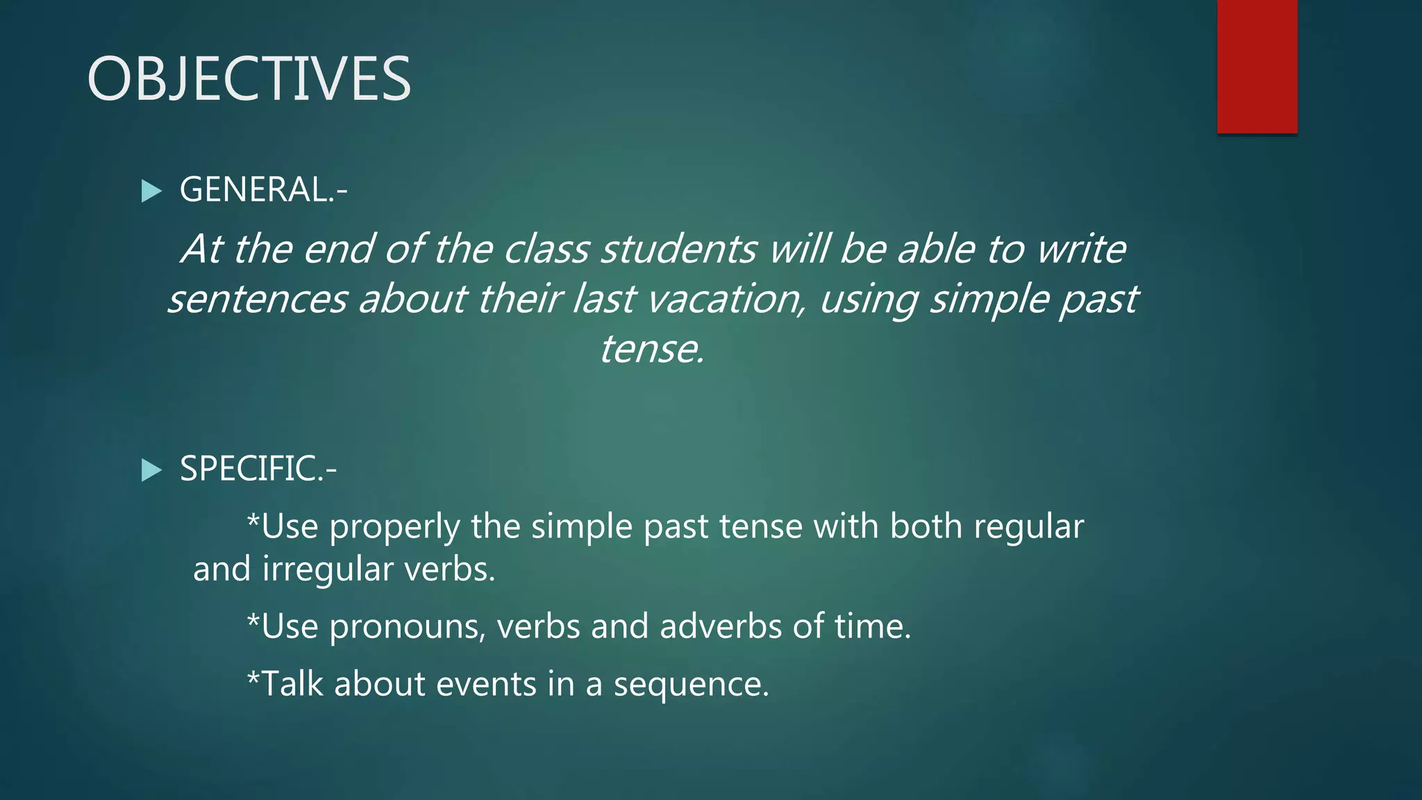 OBJECTIVES
GENERAL.-
At the end of the class students will be able to write
sentences about their last vacation, using simple past
tense.
SPECIFIC.-
*Use properly the simple past tense with both regular
and irregular verbs.
*Use pronouns, verbs and adverbs of time.
*Talk about events in a sequence.