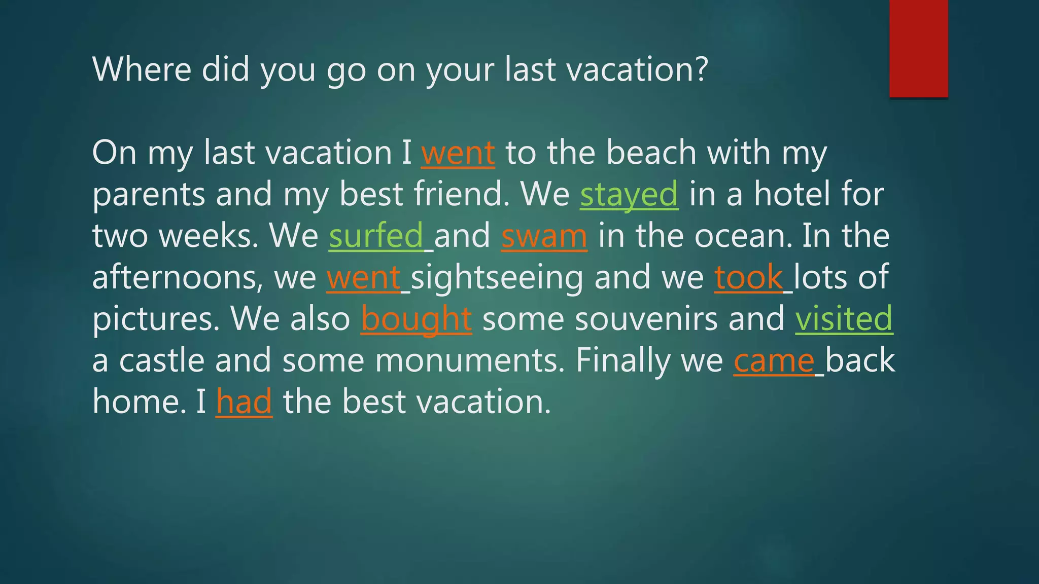 Where did you go on your last vacation?
On my last vacation I went to the beach with my
parents and my best friend. We stayed in a hotel for
two weeks. We surfed and swam in the ocean. In the
afternoons, we went sightseeing and we took lots of
pictures. We also bought some souvenirs and visited
a castle and some monuments. Finally we came back
home. I had the best vacation.