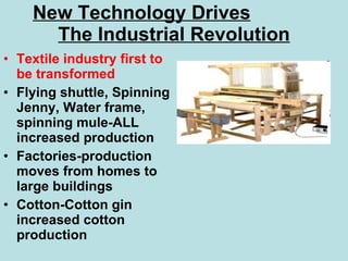 New Technology Drives   The Industrial Revolution Textile industry first to be transformed Flying shuttle, Spinning Jenny, Water frame, spinning mule-ALL increased production Factories-production moves from homes to large buildings Cotton-Cotton gin increased cotton production 