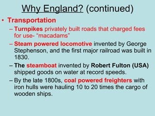 Why England?  (continued) Transportation Turnpikes  privately built roads that charged fees for use- “macadams” Steam powered locomotive  invented by George Stephenson, and the first major railroad was built in 1830. The  steamboat  invented by  Robert Fulton (USA)  shipped goods on water at record speeds. By the late 1800s,  coal powered freighters  with iron hulls were hauling 10 to 20 times the cargo of wooden ships. 