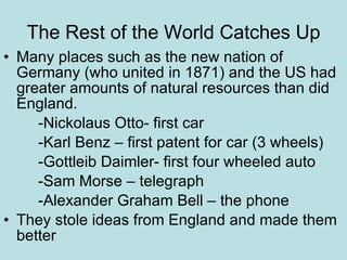 The Rest of the World Catches Up Many places such as the new nation of Germany (who united in 1871) and the US had greater amounts of natural resources than did England. -Nickolaus Otto- first car -Karl Benz – first patent for car (3 wheels) -Gottleib Daimler- first four wheeled auto -Sam Morse – telegraph -Alexander Graham Bell – the phone They stole ideas from England and made them better 
