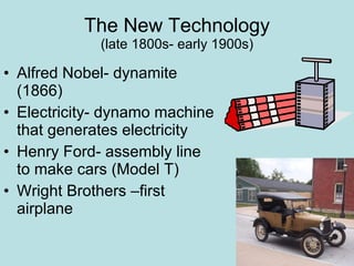 The New Technology (late 1800s- early 1900s) Alfred Nobel- dynamite (1866) Electricity- dynamo machine that generates electricity Henry Ford- assembly line to make cars (Model T) Wright Brothers –first airplane 