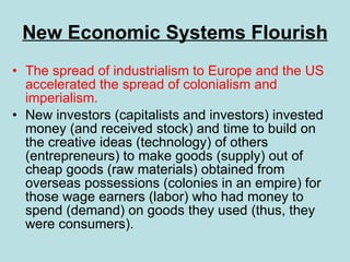 New Economic Systems Flourish The spread of industrialism to Europe and the US accelerated the spread of colonialism and imperialism. New investors (capitalists and investors) invested money (and received stock) and time to build on the creative ideas (technology) of others (entrepreneurs) to make goods (supply) out of cheap goods (raw materials) obtained from overseas possessions (colonies in an empire) for those wage earners (labor) who had money to spend (demand) on goods they used (thus, they were consumers). 