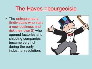 The Haves =bourgeoisie The  entrepreneurs  (Individuals who start a new business and risk their own $)  who opened factories and shipping companies became very rich during the early industrial revolution.  