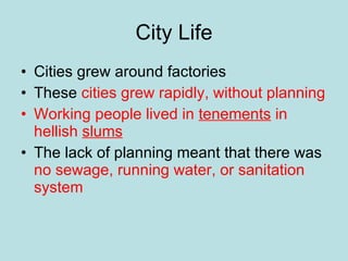 City Life Cities grew around factories These  cities grew rapidly, without planning Working people lived in  tenements  in hellish  slums The lack of planning meant that there was  no sewage, running water, or sanitation system 