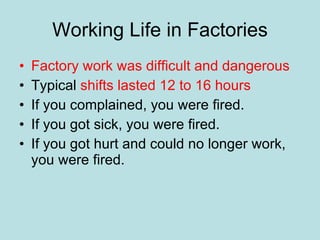 Working Life in Factories Factory work was difficult and dangerous Typical  shifts lasted 12 to 16 hours If you complained, you were fired. If you got sick, you were fired. If you got hurt and could no longer work, you were fired. 