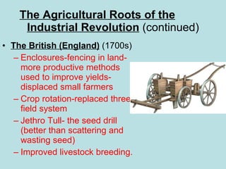 The Agricultural Roots of the   Industrial Revolution  (continued) The British (England)  (1700s)  Enclosures-fencing in land-more productive methods used to improve yields-displaced small farmers Crop rotation-replaced three field system Jethro Tull- the seed drill (better than scattering and wasting seed) Improved livestock breeding. 