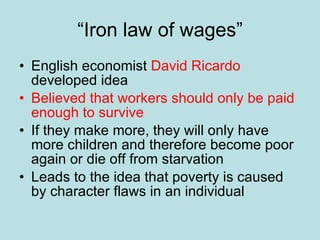 “ Iron law of wages” English economist  David Ricardo  developed idea Believed that workers should only be paid enough to survive If they make more, they will only have more children and therefore become poor again or die off from starvation Leads to the idea that poverty is caused by character flaws in an individual 