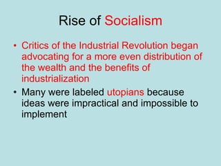 Rise of  Socialism Critics of the Industrial Revolution began advocating for a more even distribution of the wealth and the benefits of industrialization Many were labeled  utopians  because ideas were impractical and impossible to implement 