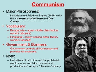 Communism Major Philosophers : Karl Marx and Friedrich Engles (1848) write the  Communist Manifesto  and  Das Capital Vocabulary: Bourgeoisie – upper middle class factory owners (abusers) Proletariat – lower working class, factory workers (abused) Government & Business: Government controls all businesses and provides for everyone. Note: He believed that in the end the proletariat would rise up and take the means of production and set up a “classless” society. 