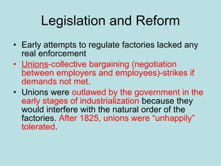 Legislation and Reform Early attempts to regulate factories lacked any real enforcement Unions -collective bargaining (negotiation between employers and employees)-strikes if demands not met. Unions were  outlawed by the government   in the early stages of industrialization  because they would interfere with the natural order of the factories.  After 1825, unions were “unhappily” tolerated . 
