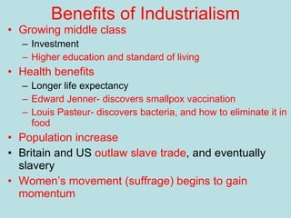 Benefits of Industrialism Growing middle class Investment Higher education and standard of living Health benefits Longer life expectancy Edward Jenner- discovers smallpox vaccination Louis Pasteur- discovers bacteria, and how to eliminate it in food Population increase Britain and US  outlaw slave trade , and eventually slavery Women’s movement (suffrage) begins to gain momentum 
