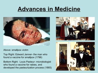Advances in Medicine Above: smallpox victim Top Right: Edward Jenner- the man who found a vaccine for smallpox (1796) Bottom Right:  Louis Pasteur- microbiologist who found a vaccine for rabies, and developed the pasteurization process (1865) 