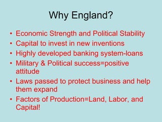 Why England? Economic Strength and Political Stability Capital to invest in new inventions Highly developed banking system-loans Military & Political success=positive attitude Laws passed to protect business and help them expand Factors of Production=Land, Labor, and Capital! 