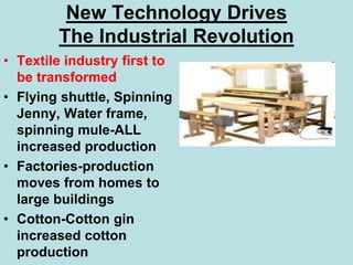 New Technology Drives
The Industrial Revolution
• Textile industry first to
be transformed
• Flying shuttle, Spinning
Jenny, Water frame,
spinning mule-ALL
increased production
• Factories-production
moves from homes to
large buildings
• Cotton-Cotton gin
increased cotton
production
 