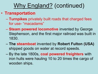 Why England? (continued)
• Transportation
– Turnpikes privately built roads that charged fees
for use- “macadams”
– Steam powered locomotive invented by George
Stephenson, and the first major railroad was built in
1830.
– The steamboat invented by Robert Fulton (USA)
shipped goods on water at record speeds.
– By the late 1800s, coal powered freighters with
iron hulls were hauling 10 to 20 times the cargo of
wooden ships.
 