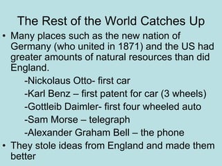 The Rest of the World Catches Up
• Many places such as the new nation of
Germany (who united in 1871) and the US had
greater amounts of natural resources than did
England.
-Nickolaus Otto- first car
-Karl Benz – first patent for car (3 wheels)
-Gottleib Daimler- first four wheeled auto
-Sam Morse – telegraph
-Alexander Graham Bell – the phone
• They stole ideas from England and made them
better
 