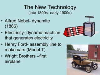 The New Technology
(late 1800s- early 1900s)
• Alfred Nobel- dynamite
(1866)
• Electricity- dynamo machine
that generates electricity
• Henry Ford- assembly line to
make cars (Model T)
• Wright Brothers –first
airplane
 
