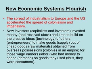 New Economic Systems Flourish
• The spread of industrialism to Europe and the US
accelerated the spread of colonialism and
imperialism.
• New investors (capitalists and investors) invested
money (and received stock) and time to build on
the creative ideas (technology) of others
(entrepreneurs) to make goods (supply) out of
cheap goods (raw materials) obtained from
overseas possessions (colonies in an empire) for
those wage earners (labor) who had money to
spend (demand) on goods they used (thus, they
were consumers).
 