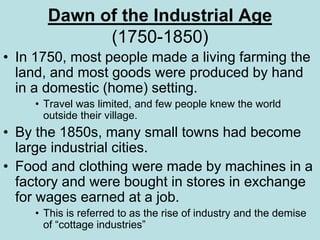 Dawn of the Industrial Age
(1750-1850)
• In 1750, most people made a living farming the
land, and most goods were produced by hand
in a domestic (home) setting.
• Travel was limited, and few people knew the world
outside their village.
• By the 1850s, many small towns had become
large industrial cities.
• Food and clothing were made by machines in a
factory and were bought in stores in exchange
for wages earned at a job.
• This is referred to as the rise of industry and the demise
of “cottage industries”
 