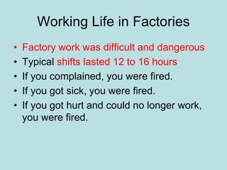 Working Life in Factories
• Factory work was difficult and dangerous
• Typical shifts lasted 12 to 16 hours
• If you complained, you were fired.
• If you got sick, you were fired.
• If you got hurt and could no longer work,
you were fired.
 