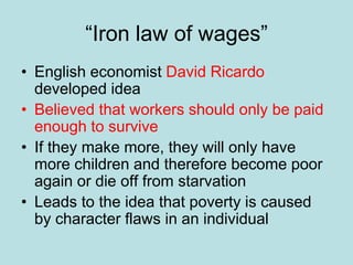 “Iron law of wages”
• English economist David Ricardo
developed idea
• Believed that workers should only be paid
enough to survive
• If they make more, they will only have
more children and therefore become poor
again or die off from starvation
• Leads to the idea that poverty is caused
by character flaws in an individual
 