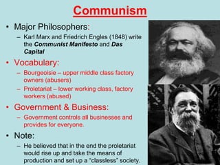 Communism
• Major Philosophers:
– Karl Marx and Friedrich Engles (1848) write
the Communist Manifesto and Das
Capital
• Vocabulary:
– Bourgeoisie – upper middle class factory
owners (abusers)
– Proletariat – lower working class, factory
workers (abused)
• Government & Business:
– Government controls all businesses and
provides for everyone.
• Note:
– He believed that in the end the proletariat
would rise up and take the means of
production and set up a “classless” society.
 